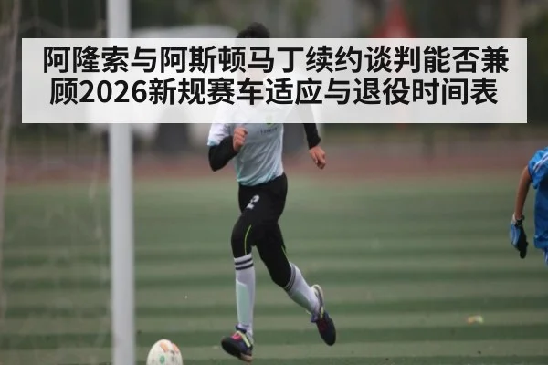 阿隆索与阿斯顿马丁续约谈判能否兼顾2026新规赛车适应与退役时间表