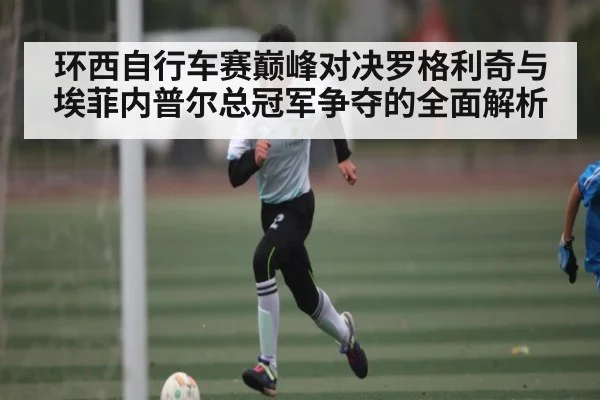 环西自行车赛巅峰对决罗格利奇与埃菲内普尔总冠军争夺的全面解析